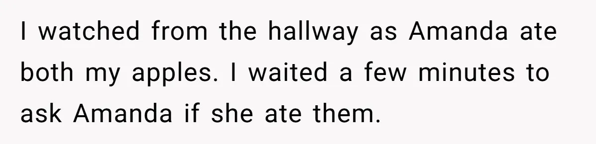I watched from the hallway as Amanda ate both my apples. I waited a few minutes to ask Amanda if she ate them.