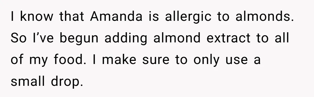 I know that Amanda is allergic to almonds. So I’ve begun adding almond extract to all of my food. I make sure to only use a small drop.