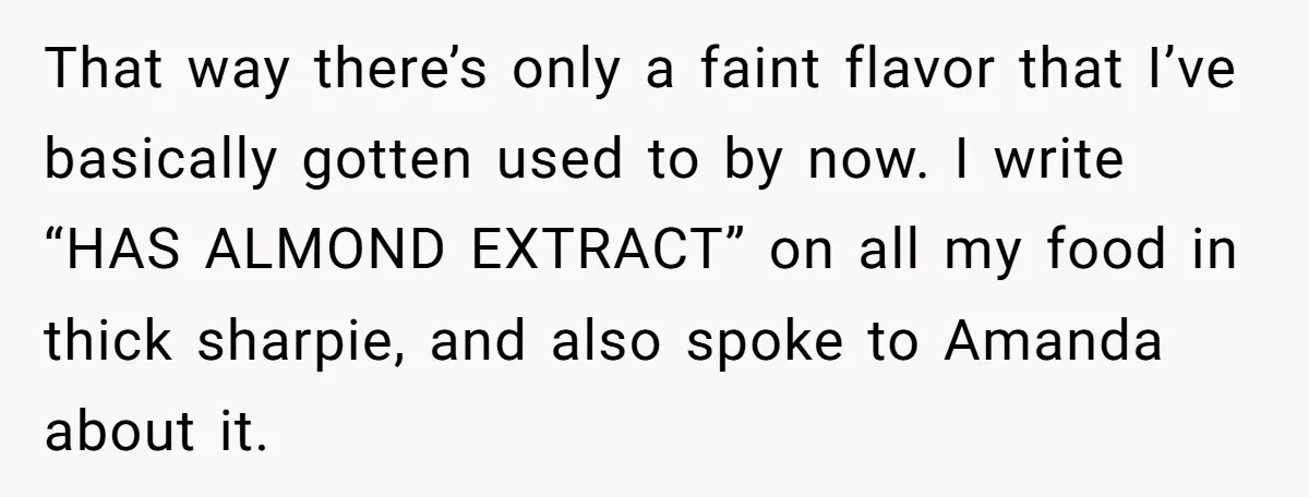 That way there’s only a faint flavor that I’ve basically gotten used to by now. I write “HAS ALMOND EXTRACT” on all my food in thick sharpie, and also spoke...