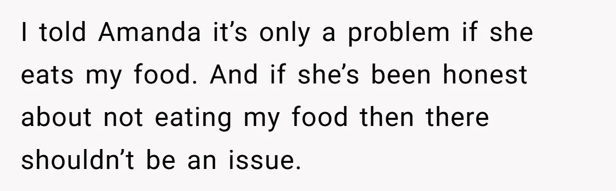 I told Amanda it’s only a problem if she eats my food. And if she’s been honest about not eating my food then there shouldn’t be an issue.