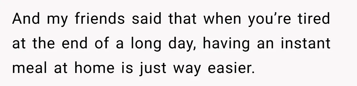 And my friends said that when you’re tired at the end of a long day, having an instant meal at home is just way easier.