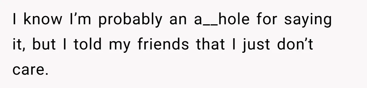 I know I’m probably an a__hole for saying it, but I told my friends that I just don’t care.