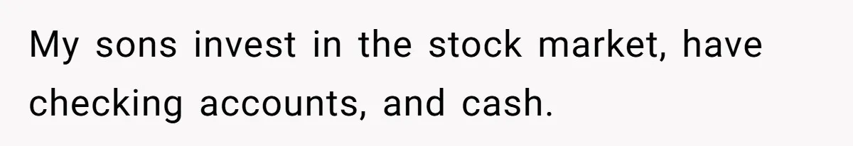 My sons invest in the stock market, have checking accounts, and cash.