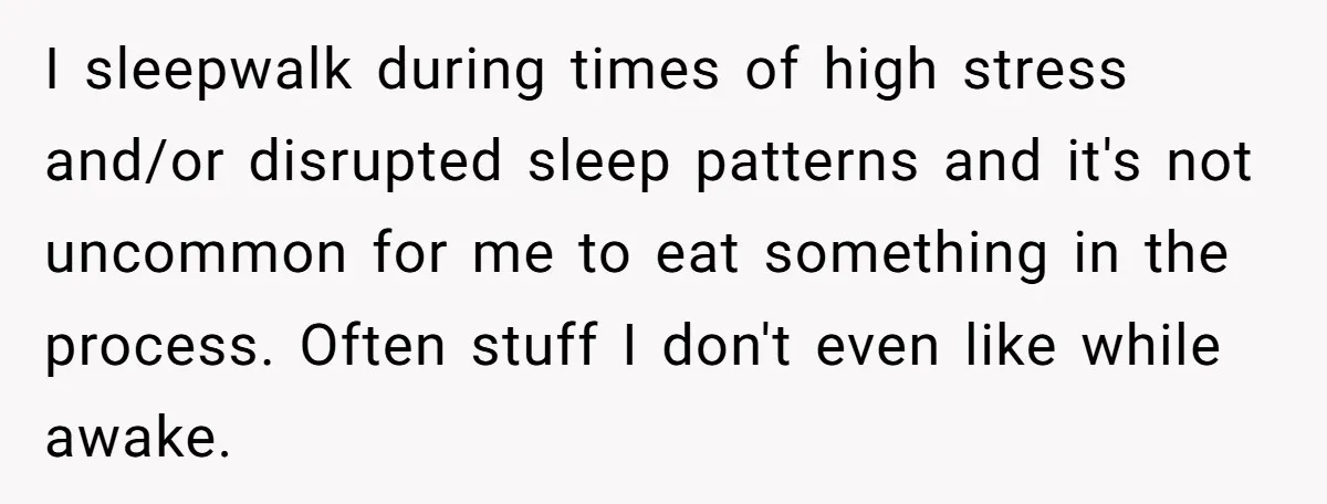 I sleepwalk during times of high stress and/or disrupted sleep patterns and it's not uncommon for me to eat something in the process. Often stuff I don't even like while...