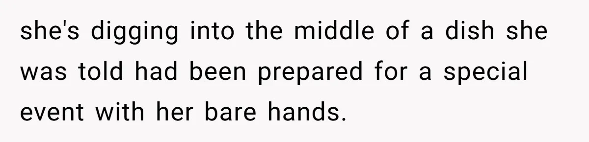 she's digging into the middle of a dish she was told had been prepared for a special event with her bare hands.