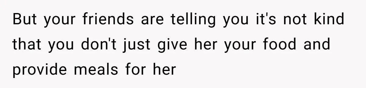 But your friends are telling you it's not kind that you don't just give her your food and provide meals for her