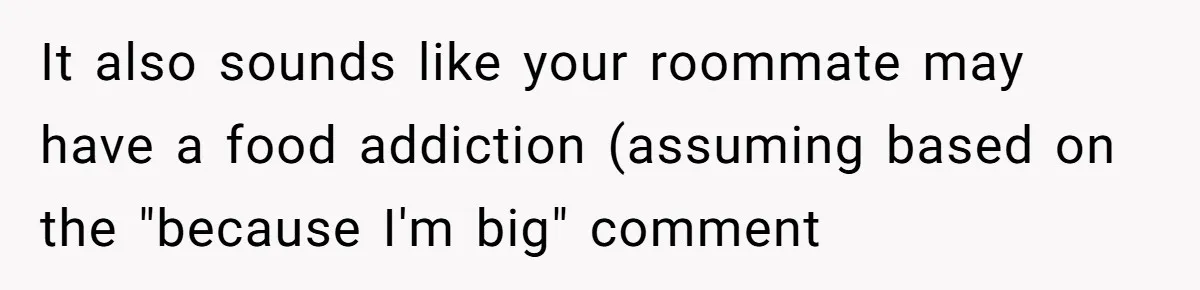 It also sounds like your roommate may have a food addiction (assuming based on the "because I'm big" comment