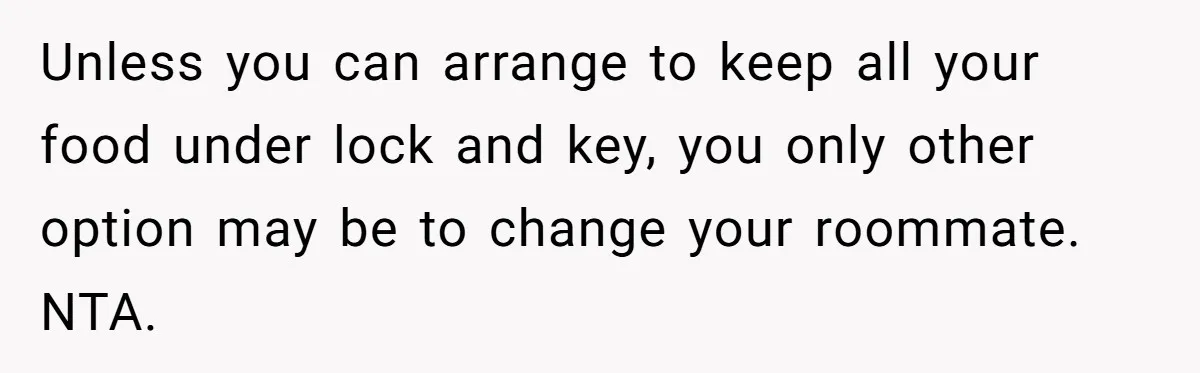 Unless you can arrange to keep all your food under lock and key, you only other option may be to change your roommate. NTA.