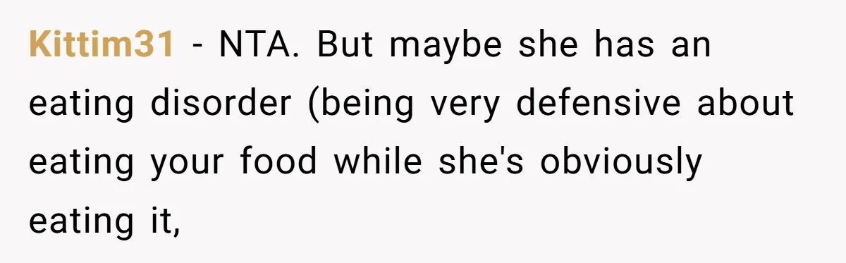 Kittim31 − NTA. But maybe she has an eating disorder (being very defensive about eating your food while she's obviously eating it,