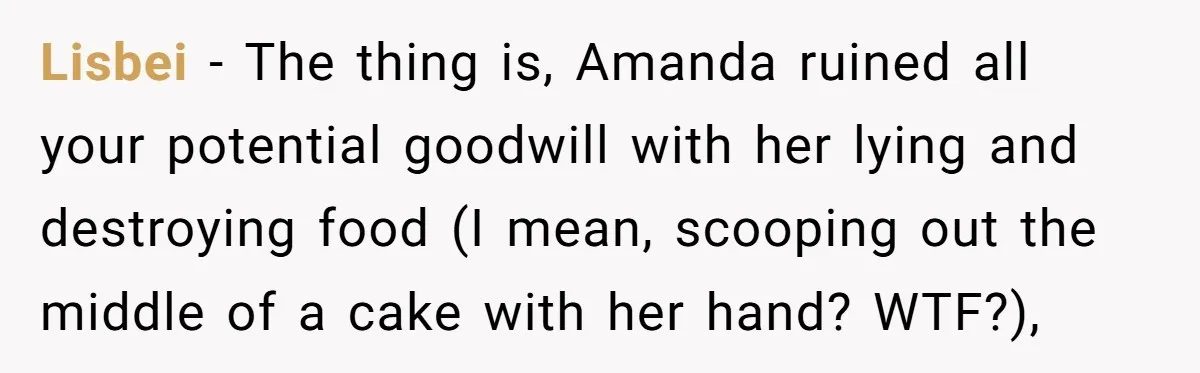 Lisbei − The thing is, Amanda ruined all your potential goodwill with her lying and destroying food (I mean, scooping out the middle of a cake with her hand? WTF?),
