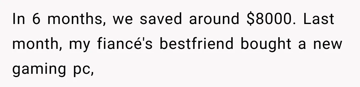 In 6 months, we saved around $8000. Last month, my fiancé's bestfriend bought a new gaming pc,