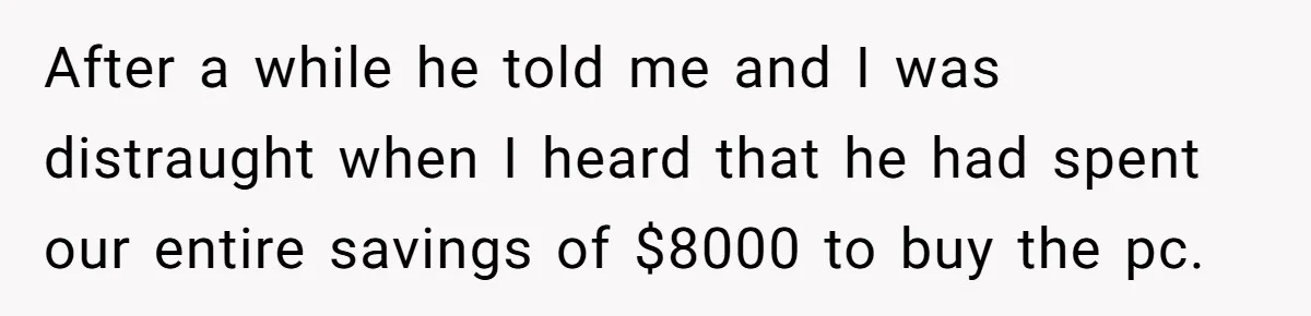 After a while he told me and I was distraught when I heard that he had spent our entire savings of $8000 to buy the pc.