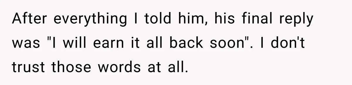 After everything I told him, his final reply was "I will earn it all back soon". I don't trust those words at all.