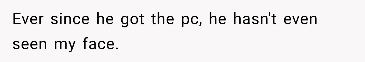 Ever since he got the pc, he hasn't even seen my face.