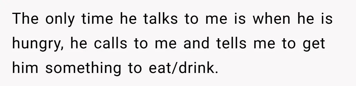 The only time he talks to me is when he is hungry, he calls to me and tells me to get him something to eat/drink.