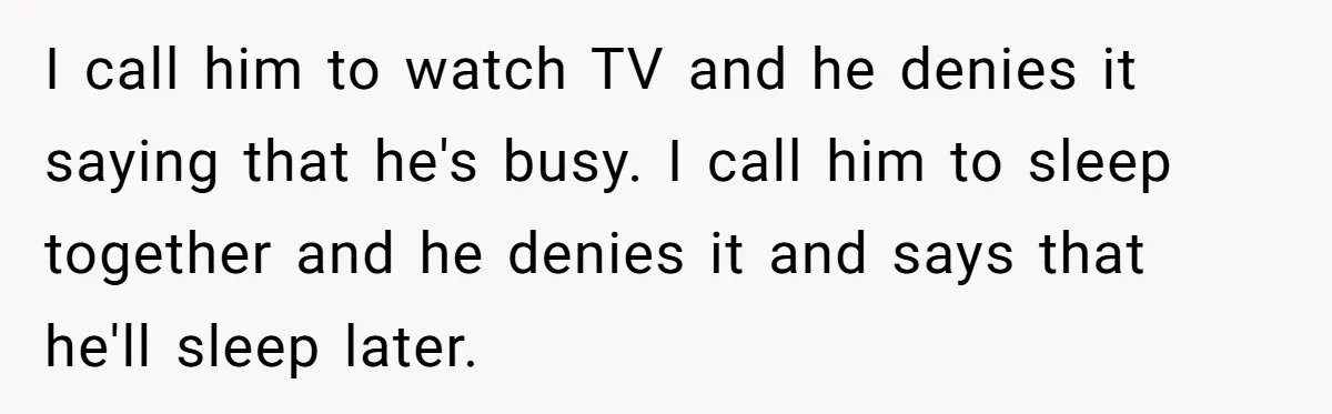I call him to watch TV and he denies it saying that he's busy. I call him to sleep together and he denies it and says that he'll sleep later.