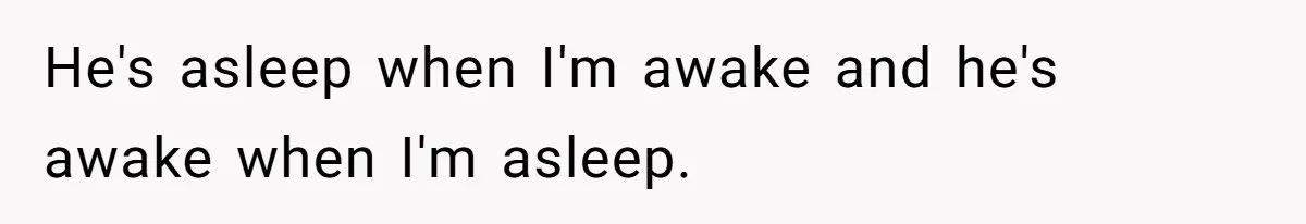 He's asleep when I'm awake and he's awake when I'm asleep.