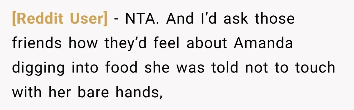 [Reddit User] − NTA. And I’d ask those friends how they’d feel about Amanda digging into food she was told not to touch with her bare hands,