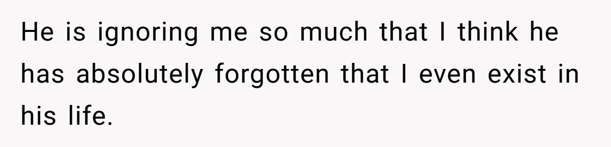 He is ignoring me so much that I think he has absolutely forgotten that I even exist in his life.