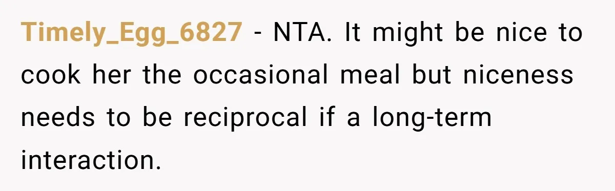 Timely_Egg_6827 − NTA. It might be nice to cook her the occasional meal but niceness needs to be reciprocal if a long-term interaction.