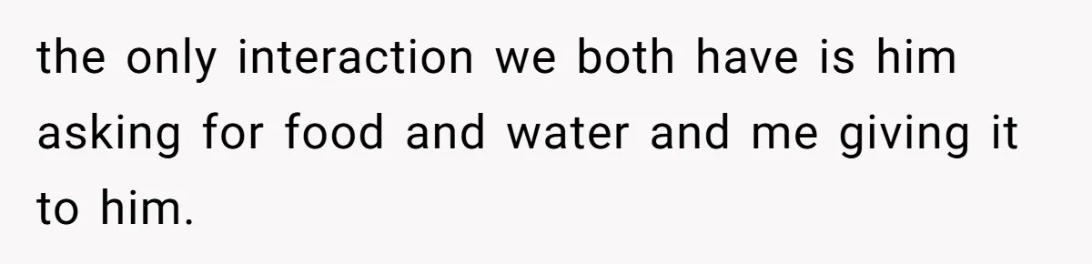 the only interaction we both have is him asking for food and water and me giving it to him.
