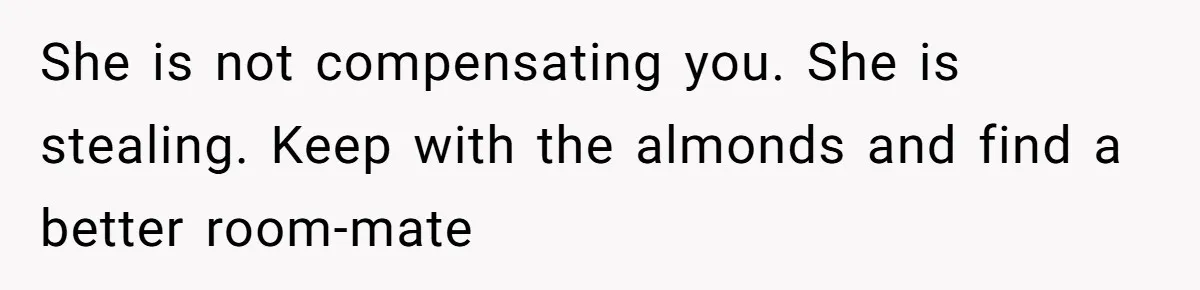 She is not compensating you. She is stealing. Keep with the almonds and find a better room-mate