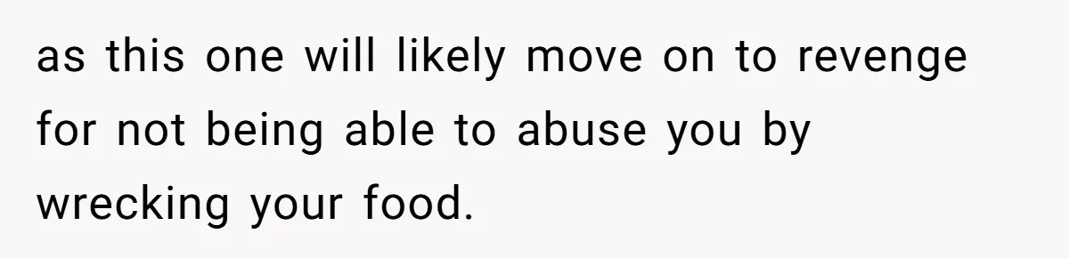as this one will likely move on to revenge for not being able to abuse you by wrecking your food.