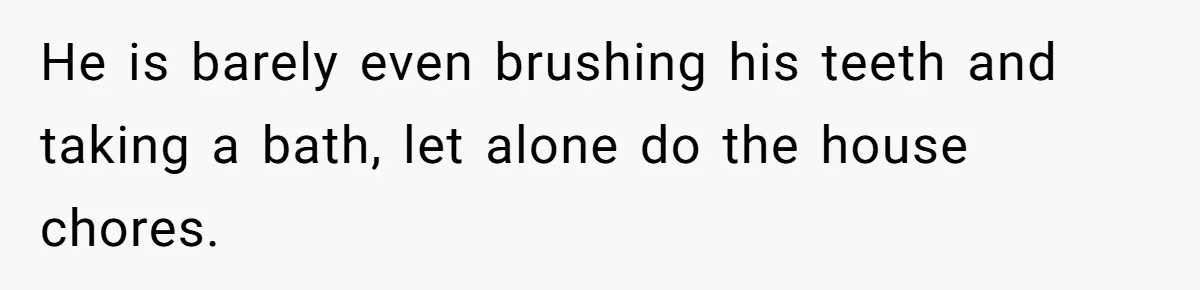 He is barely even brushing his teeth and taking a bath, let alone do the house chores.