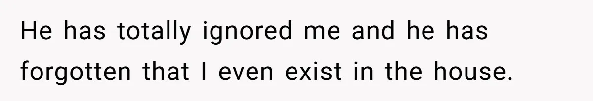 He has totally ignored me and he has forgotten that I even exist in the house.