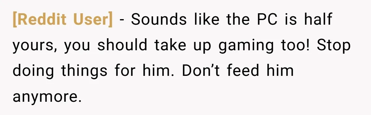 [Reddit User] − Sounds like the PC is half yours, you should take up gaming too! Stop doing things for him. Don’t feed him anymore.