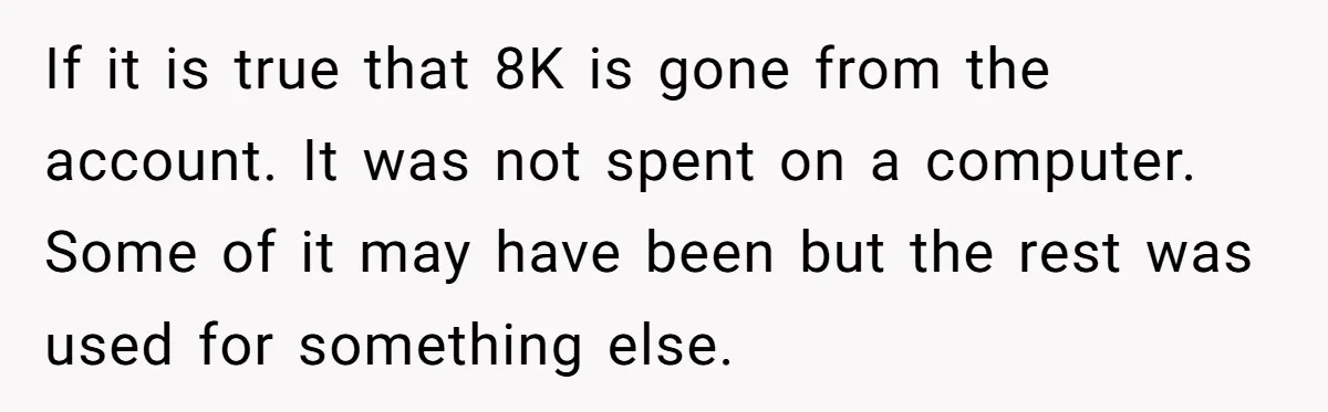 If it is true that 8K is gone from the account. It was not spent on a computer. Some of it may have been but the rest was used for...