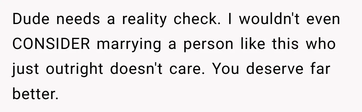 Dude needs a reality check. I wouldn't even CONSIDER marrying a person like this who just outright doesn't care. You deserve far better.