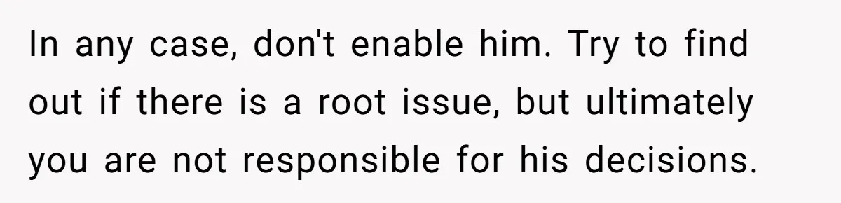 In any case, don't enable him. Try to find out if there is a root issue, but ultimately you are not responsible for his decisions.