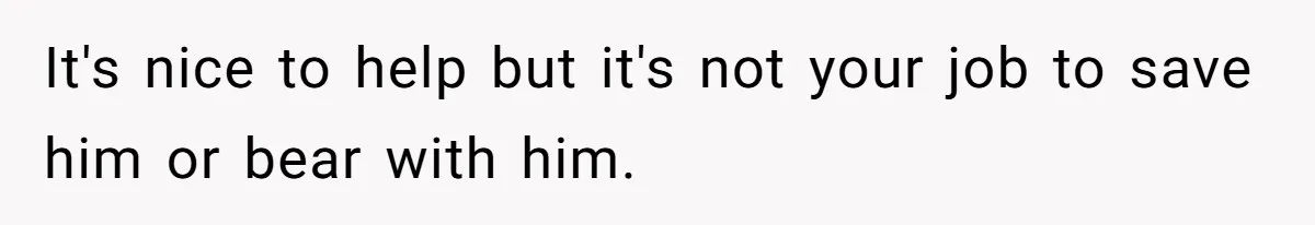 It's nice to help but it's not your job to save him or bear with him.