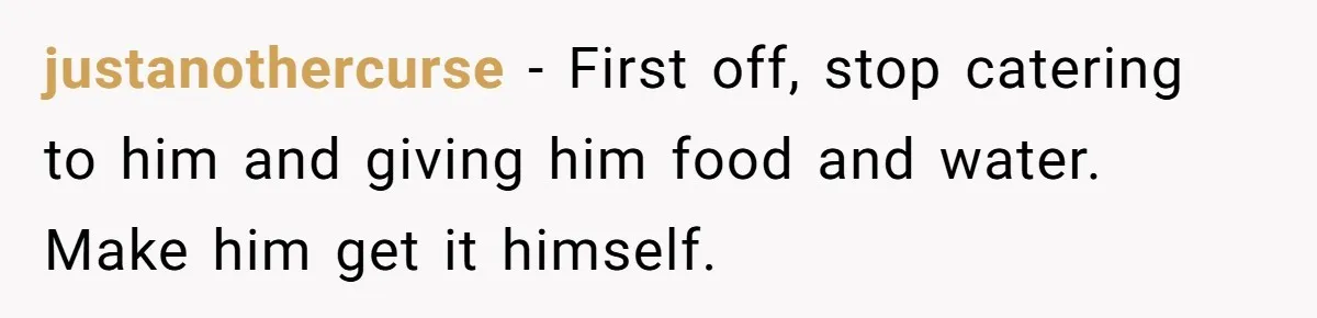 justanothercurse − First off, stop catering to him and giving him food and water. Make him get it himself.