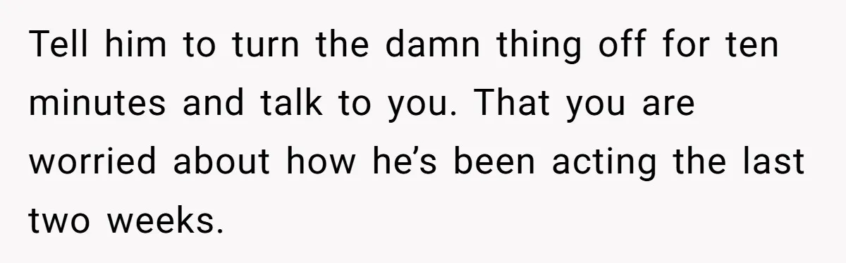 Tell him to turn the damn thing off for ten minutes and talk to you. That you are worried about how he’s been acting the last two weeks.