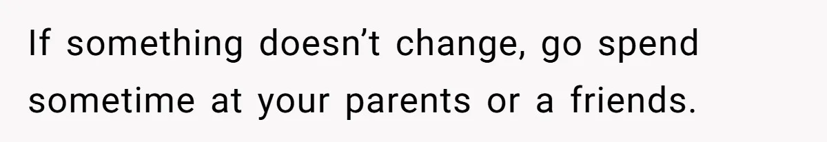 If something doesn’t change, go spend sometime at your parents or a friends.