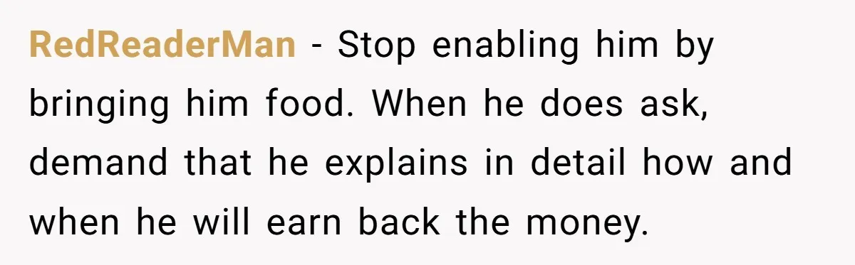 RedReaderMan − Stop enabling him by bringing him food. When he does ask, demand that he explains in detail how and when he will earn back the money.
