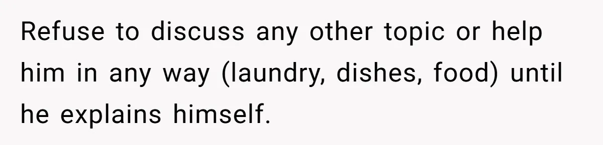 Refuse to discuss any other topic or help him in any way (laundry, dishes, food) until he explains himself.
