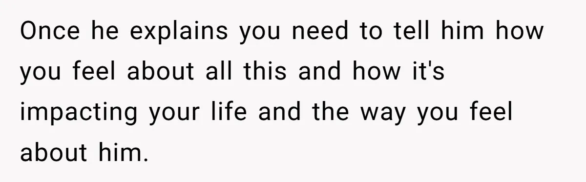 Once he explains you need to tell him how you feel about all this and how it's impacting your life and the way you feel about him.