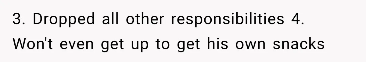 3. Dropped all other responsibilities 4. Won't even get up to get his own snacks