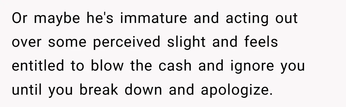 Or maybe he's immature and acting out over some perceived slight and feels entitled to blow the cash and ignore you until you break down and apologize.