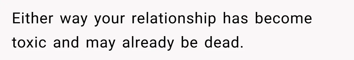 Either way your relationship has become toxic and may already be dead.