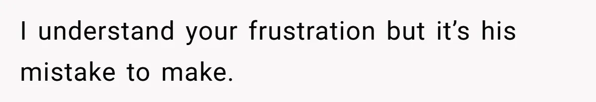 I understand your frustration but it’s his mistake to make.