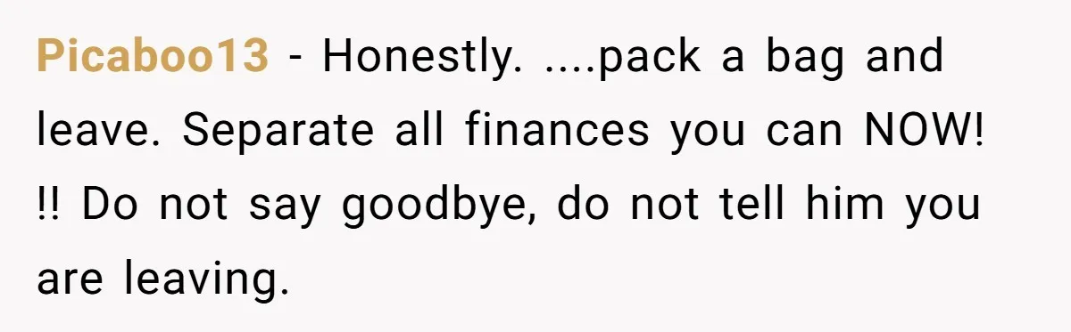 Picaboo13 − Honestly. ....pack a bag and leave. Separate all finances you can NOW! !! Do not say goodbye, do not tell him you are leaving.