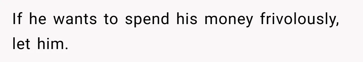 If he wants to spend his money frivolously, let him.