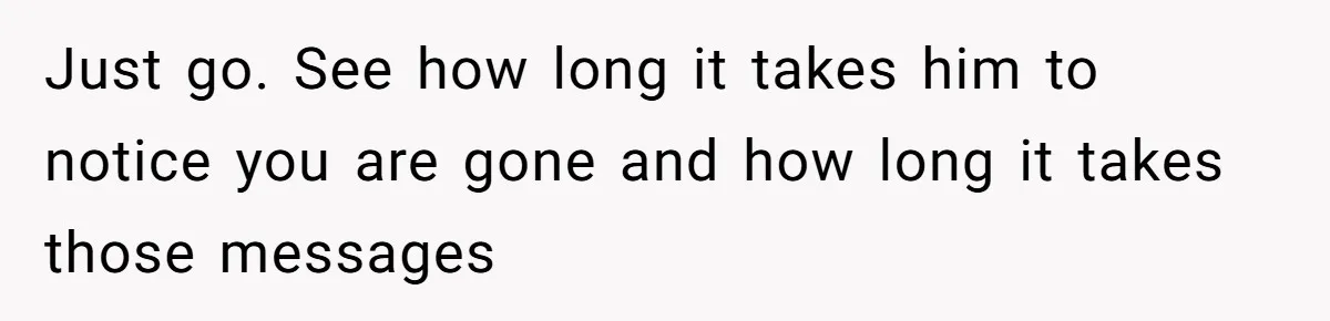 Just go. See how long it takes him to notice you are gone and how long it takes those messages