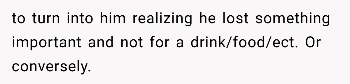 to turn into him realizing he lost something important and not for a drink/food/ect. Or conversely.