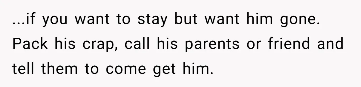 ...if you want to stay but want him gone. Pack his crap, call his parents or friend and tell them to come get him.
