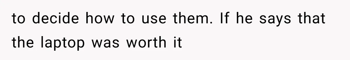 to decide how to use them. If he says that the laptop was worth it